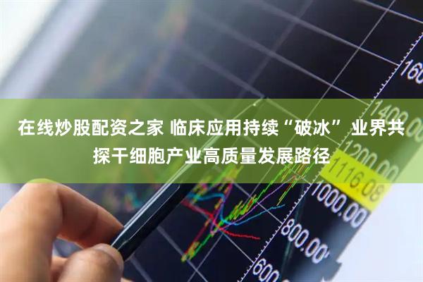 在线炒股配资之家 临床应用持续“破冰” 业界共探干细胞产业高质量发展路径