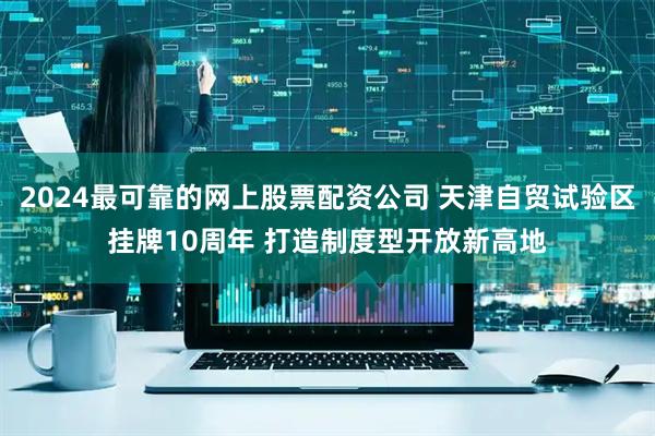 2024最可靠的网上股票配资公司 天津自贸试验区挂牌10周年 打造制度型开放新高地