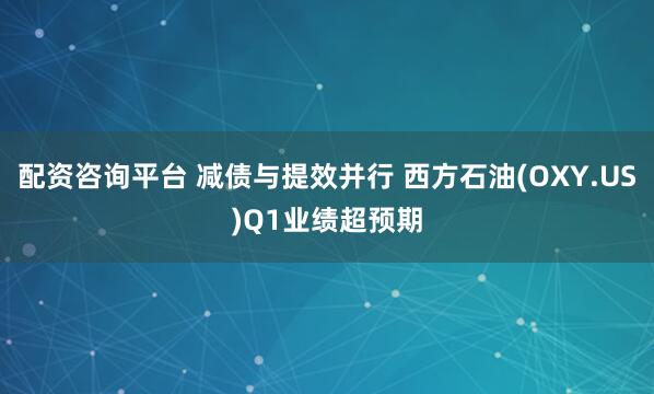 配资咨询平台 减债与提效并行 西方石油(OXY.US)Q1业绩超预期