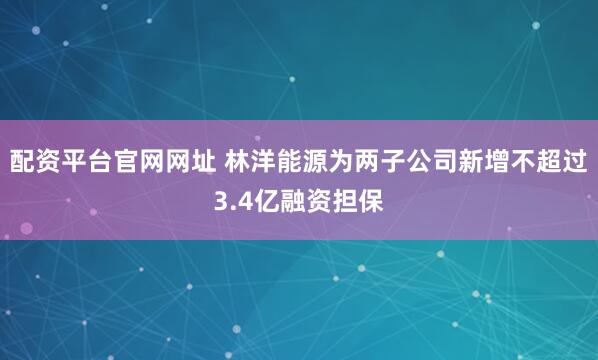 配资平台官网网址 林洋能源为两子公司新增不超过3.4亿融资担保