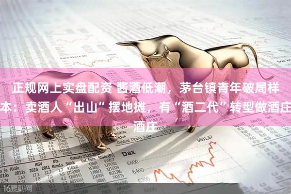 正规网上实盘配资 酱酒低潮，茅台镇青年破局样本：卖酒人“出山”摆地摊，有“酒二代”转型做酒庄