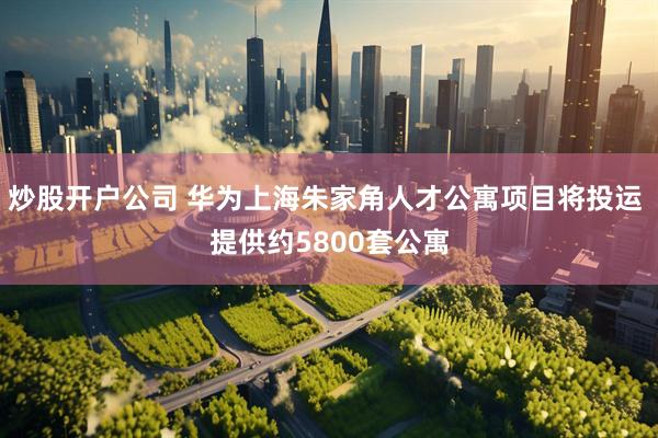 炒股开户公司 华为上海朱家角人才公寓项目将投运 提供约5800套公寓