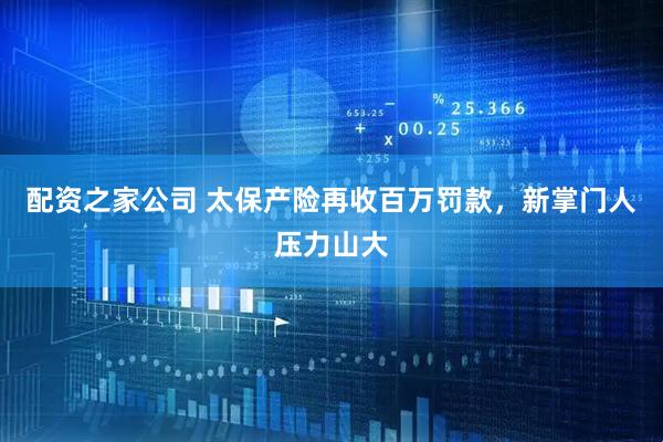 配资之家公司 太保产险再收百万罚款，新掌门人压力山大