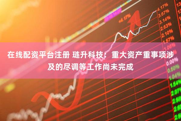 在线配资平台注册 琏升科技：重大资产重事项涉及的尽调等工作尚未完成