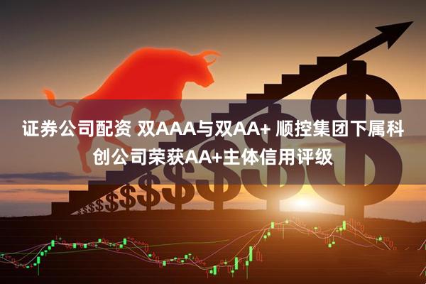 证券公司配资 双AAA与双AA+ 顺控集团下属科创公司荣获AA+主体信用评级