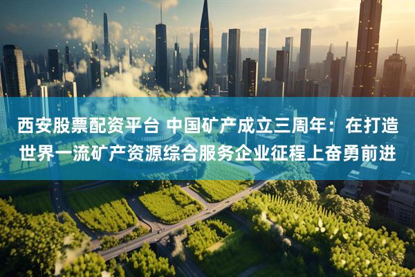 西安股票配资平台 中国矿产成立三周年：在打造世界一流矿产资源综合服务企业征程上奋勇前进