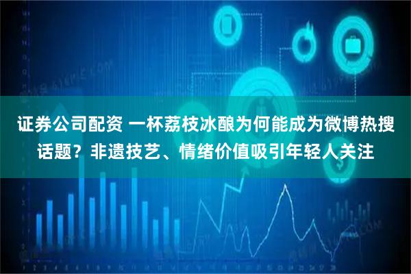证券公司配资 一杯荔枝冰酿为何能成为微博热搜话题？非遗技艺、情绪价值吸引年轻人关注