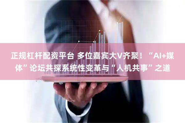 正规杠杆配资平台 多位嘉宾大V齐聚！“AI+媒体”论坛共探系统性变革与“人机共事”之道