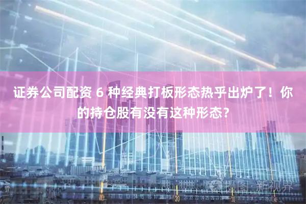 证券公司配资 6 种经典打板形态热乎出炉了！你的持仓股有没有这种形态？