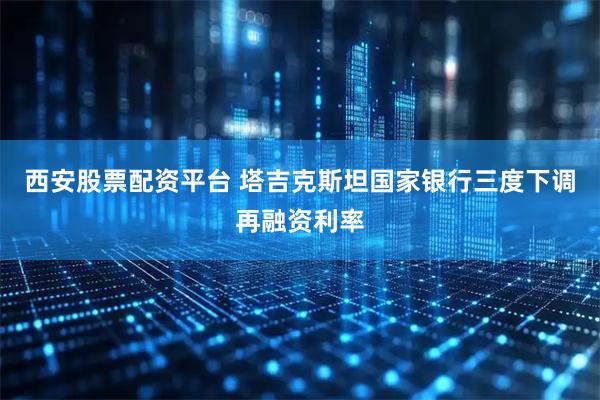西安股票配资平台 塔吉克斯坦国家银行三度下调再融资利率