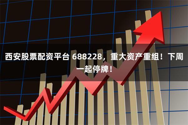 西安股票配资平台 688228，重大资产重组！下周一起停牌！