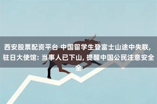 西安股票配资平台 中国留学生登富士山途中失联, 驻日大使馆: 当事人已下山, 提醒中国公民注意安全