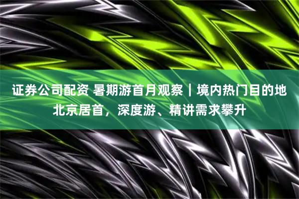 证券公司配资 暑期游首月观察｜境内热门目的地北京居首，深度游、精讲需求攀升