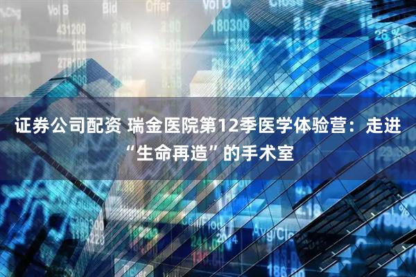 证券公司配资 瑞金医院第12季医学体验营：走进“生命再造”的手术室