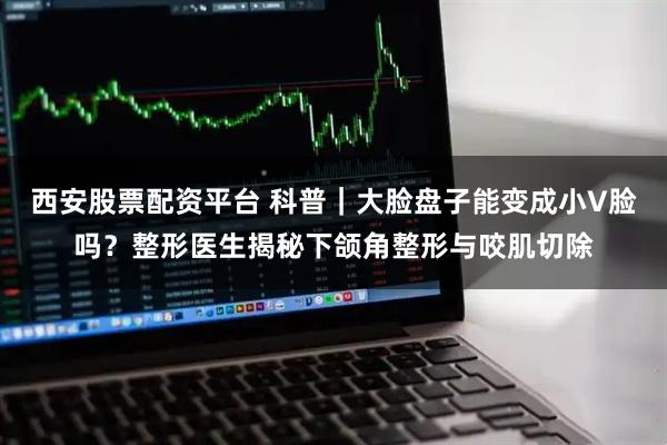 西安股票配资平台 科普｜大脸盘子能变成小V脸吗？整形医生揭秘下颌角整形与咬肌切除