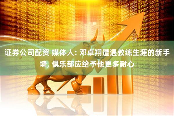 证券公司配资 媒体人: 邓卓翔遭遇教练生涯的新手墙, 俱乐部应给予他更多耐心