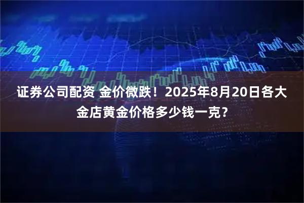 证券公司配资 金价微跌！2025年8月20日各大金店黄金价格多少钱一克？