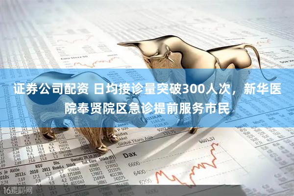 证券公司配资 日均接诊量突破300人次，新华医院奉贤院区急诊提前服务市民