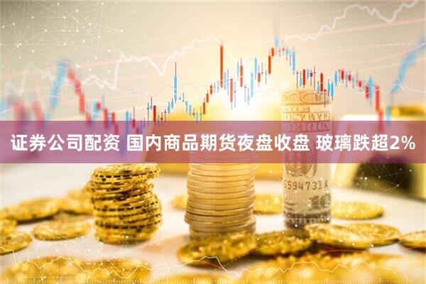 证券公司配资 国内商品期货夜盘收盘 玻璃跌超2%